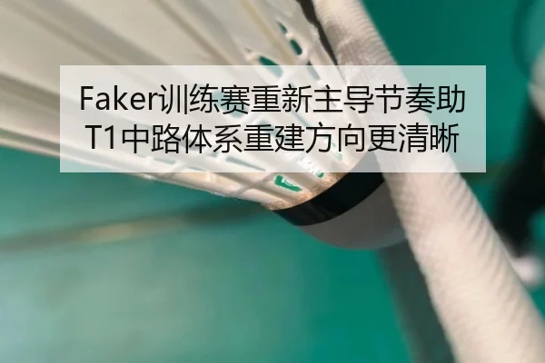 Faker训练赛重新主导节奏助T1中路体系重建方向更清晰